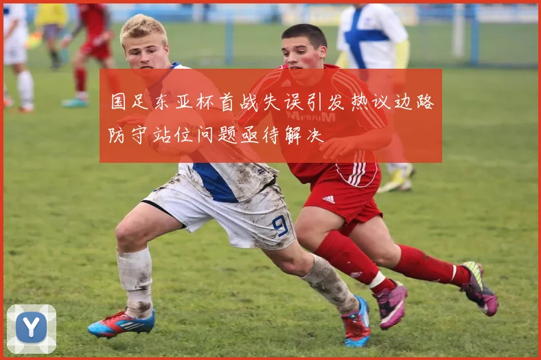 国足东亚杯首战失误引发热议边路防守站位问题亟待解决