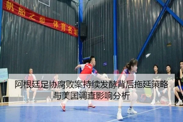 阿根廷足协腐败案持续发酵背后拖延策略与美国调查影响分析