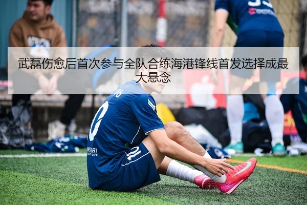 武磊伤愈后首次参与全队合练海港锋线首发选择成最大悬念