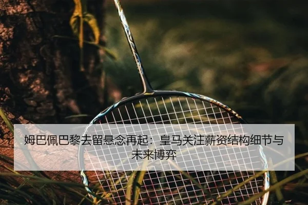 姆巴佩巴黎去留悬念再起：皇马关注薪资结构细节与未来博弈