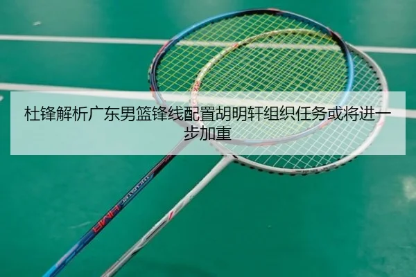 杜锋解析广东男篮锋线配置胡明轩组织任务或将进一步加重